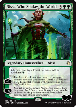 Nissa, Who Shakes the World
 Whenever you tap a Forest for mana, add an additional {G}.
[+1]: Put three +1/+1 counters on up to one target noncreature land you control. Untap it. It becomes a 0/0 Elemental creature with vigilance and haste that's still a land.
[−8]: You get an emblem with "Lands you control have indestructible." Search your library for any number of Forest cards, put them onto the battlefield tapped, then shuffle.